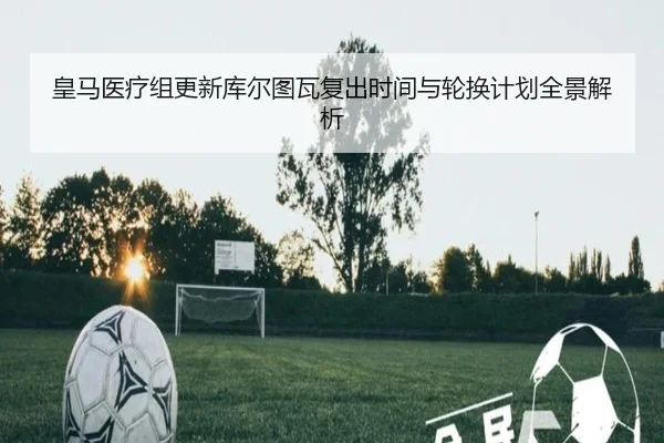 皇马医疗组更新库尔图瓦复出时间与轮换计划全景解析